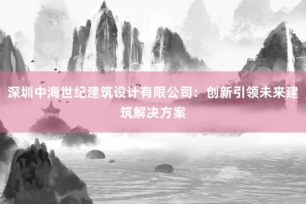 深圳中海世纪建筑设计有限公司：创新引领未来建筑解决方案